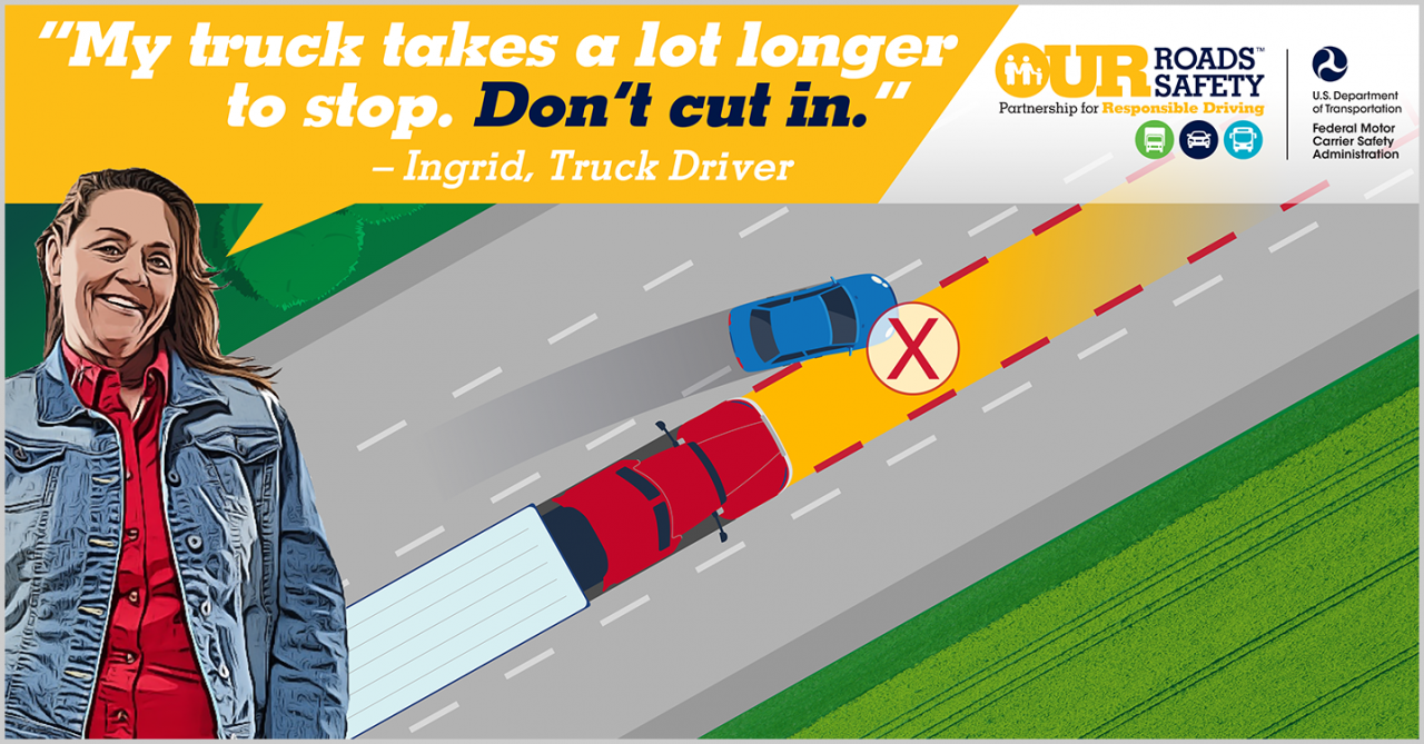 Our Roads, Our Safety graphic of truck getting cut off by car. Ingrid, truck driver quote: My truck takes a long time to stop. Don't cut in.