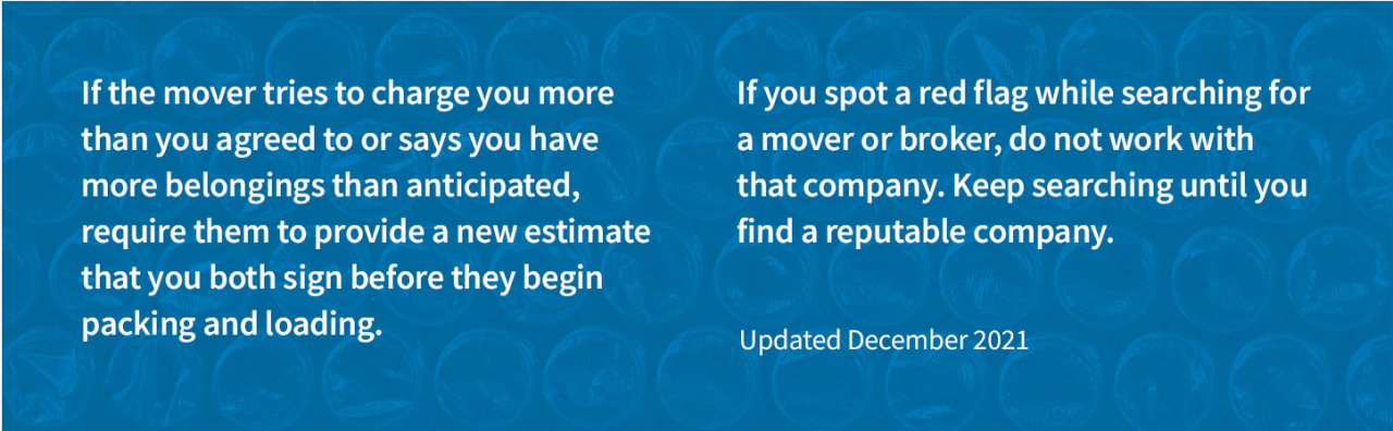 Image of bubble wrap with the words “If the mover tries to charge you more than you agreed to or says you have more belongings that anticipated, require them to provide a new estimate that you both sign before they begin packing and loading. If you spot a red flag while searching for a mover or broker, do not work with that company. Keep searching until you find a reputable company.”