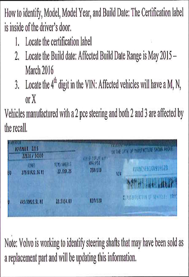 How to identify, Model, Model Year, and Build Date: The Certification label is inside of the driver's door. 1. Locate the certification label; 2. Locate the Build date: Affected Build Date Range is May 2015 - March 2016; 3. Locate the 4th digit in the VIN: Affected vehicles will have a M, N, or X. Vehicles manufactured with a 2 pce steering and both 2 and 3 are affected by the recall. Note Volvo is working to identify steering shafts that may have been sold as a replacement part and will be updating this information.